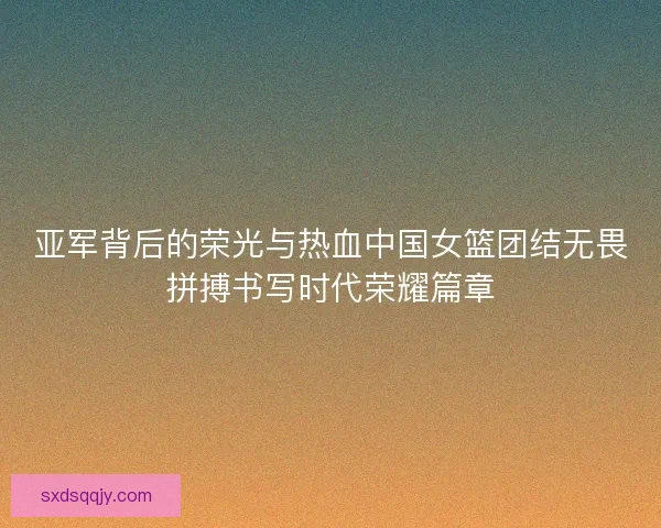 亚军背后的荣光与热血中国女篮团结无畏拼搏书写时代荣耀篇章