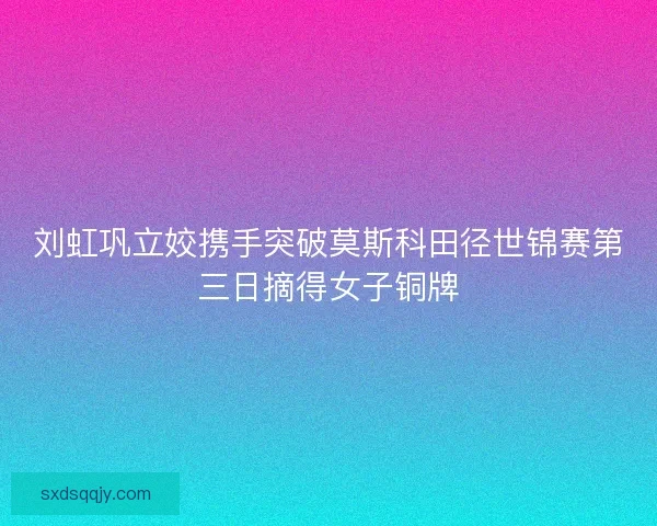 刘虹巩立姣携手突破莫斯科田径世锦赛第三日摘得女子铜牌