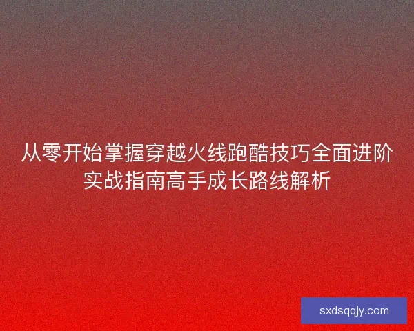 从零开始掌握穿越火线跑酷技巧全面进阶实战指南高手成长路线解析