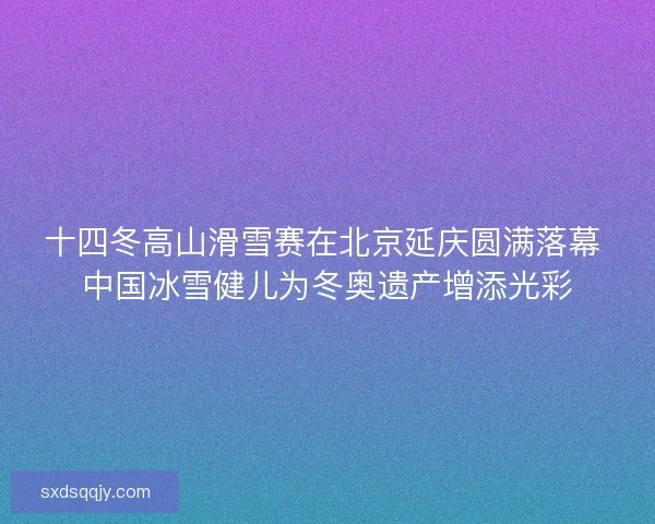 十四冬高山滑雪赛在北京延庆圆满落幕 中国冰雪健儿为冬奥遗产增添光彩